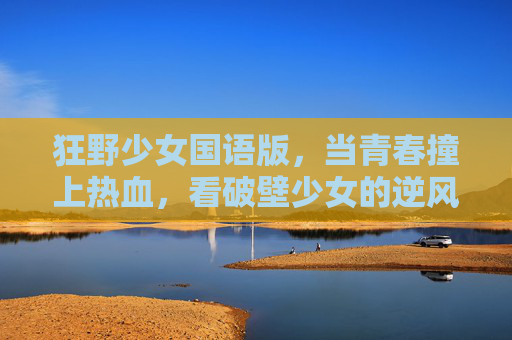狂野少女国语版，当青春撞上热血，看破壁少女的逆风翻盘