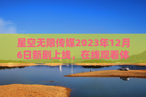 星空无限传媒2023年12月6日新剧上线，在线观看体验全面升级，影视盛宴即将开启！