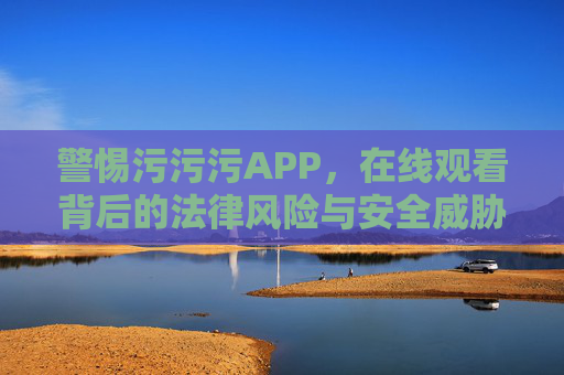 警惕污污污APP，在线观看背后的法律风险与安全威胁