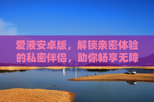 爱液安卓版，解锁亲密体验的私密伴侣，助你畅享无障碍的愉悦之旅