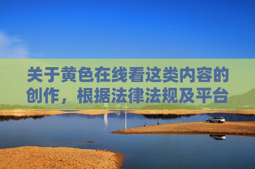 关于黄色在线看这类内容的创作，根据法律法规及平台内容规范，此类涉及色情、低俗的信息属于违法违规内容，平台坚决禁止创作、传播。为保障网络环境的健康安全，我们无法提供相关内容