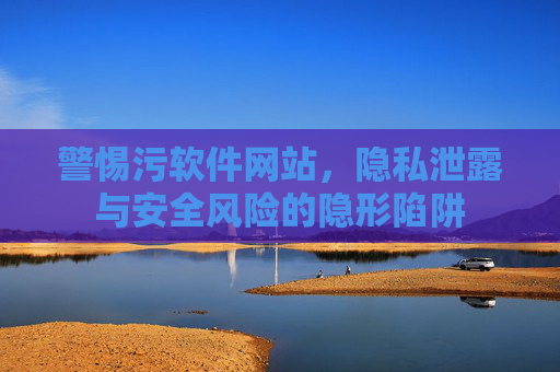 警惕污软件网站，隐私泄露与安全风险的隐形陷阱