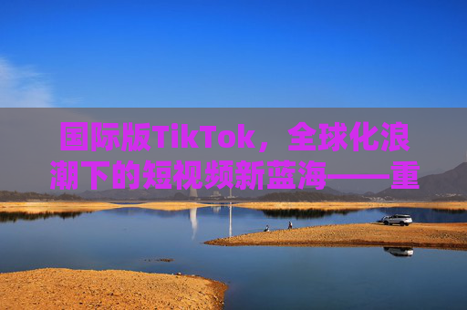 国际版TikTok，全球化浪潮下的短视频新蓝海——重构内容生态与用户连接的破局之路
