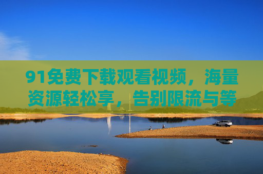 91免费下载观看视频，海量资源轻松享，告别限流与等待的便捷选择