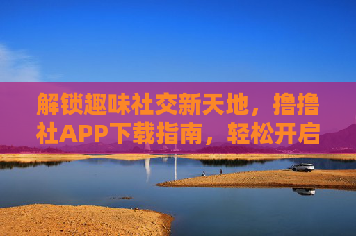 解锁趣味社交新天地，撸撸社APP下载指南，轻松开启互动乐趣