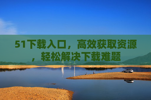 51下载入口，高效获取资源，轻松解决下载难题