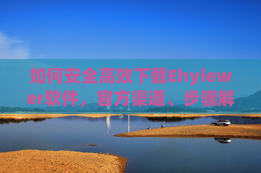 如何安全高效下载Ehyiewer软件，官方渠道、步骤解析与常见问题处理指南