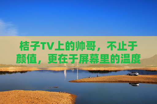 桔子TV上的帅哥，不止于颜值，更在于屏幕里的温度与互动