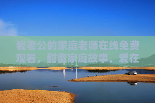 我老公的家庭老师在线免费观看，甜蜜家庭故事，爱在细节中升温