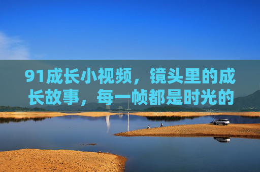 91成长小视频，镜头里的成长故事，每一帧都是时光的勋章