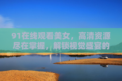 91在线观看美女，高清资源尽在掌握，解锁视觉盛宴的便捷方式