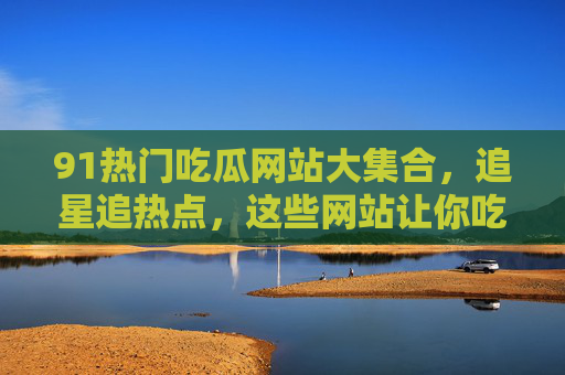 91热门吃瓜网站大集合，追星追热点，这些网站让你吃瓜不迷路！