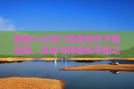 揭秘十大热门黄黄软件下载渠道，安全与体验的平衡之道