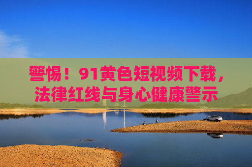 警惕！91黄色短视频下载，法律红线与身心健康警示