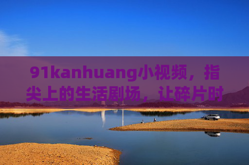 91kanhuang小视频，指尖上的生活剧场，让碎片时间活起来