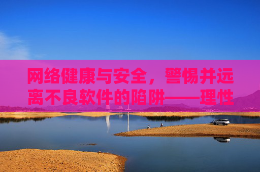 网络健康与安全，警惕并远离不良软件的陷阱——理性上网，守护清朗网络空间