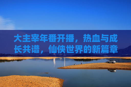 大主宰年番开播，热血与成长共谱，仙侠世界的新篇章值得期待