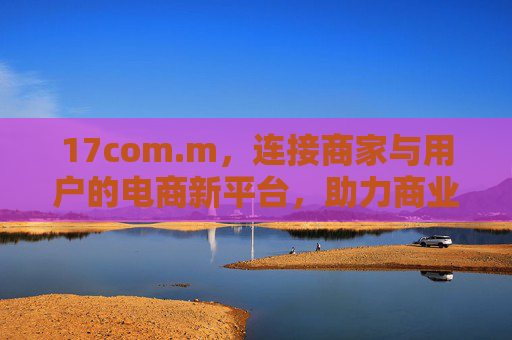 17com.m，连接商家与用户的电商新平台，助力商业增长与用户连接
