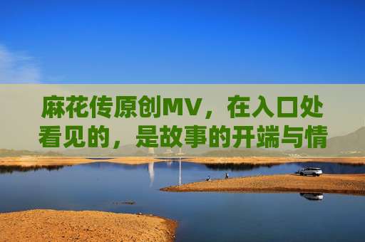 麻花传原创MV，在入口处看见的，是故事的开端与情感的回响