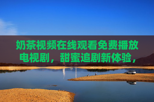 奶茶视频在线观看免费播放电视剧，甜蜜追剧新体验，免费资源轻松享