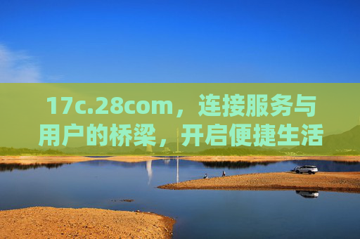 17c.28com，连接服务与用户的桥梁，开启便捷生活新篇章