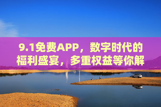 9.1免费APP，数字时代的福利盛宴，多重权益等你解锁
