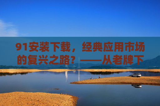 91安装下载，经典应用市场的复兴之路？——从老牌下载平台到现代移动应用生态的补充