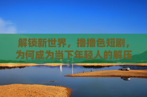 解锁新世界，撸撸色短剧，为何成为当下年轻人的解压神器