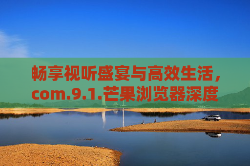 畅享视听盛宴与高效生活，com.9.1.芒果浏览器深度体验