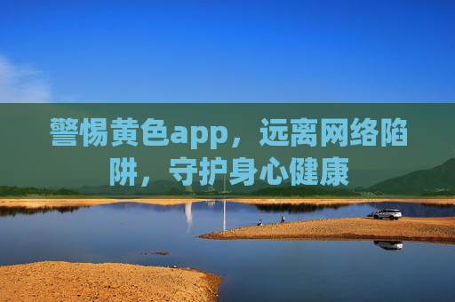 警惕黄色app，远离网络陷阱，守护身心健康