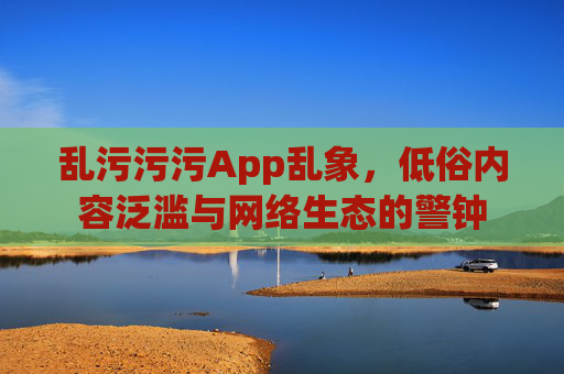 乱污污污App乱象，低俗内容泛滥与网络生态的警钟