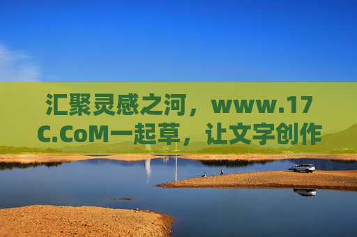 汇聚灵感之河，www.17C.CoM一起草，让文字创作更高效、更有温度