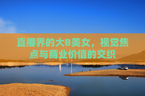 直播界的大B美女，视觉焦点与商业价值的交织