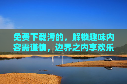 免费下载污的，解锁趣味内容需谨慎，边界之内享欢乐