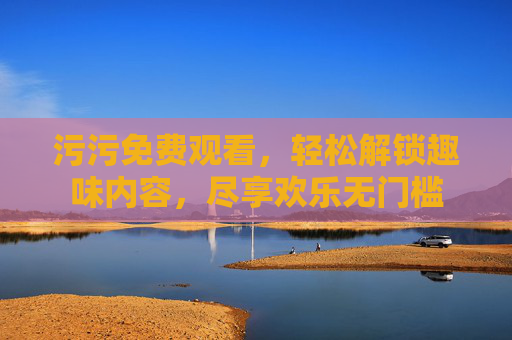 污污免费观看，轻松解锁趣味内容，尽享欢乐无门槛