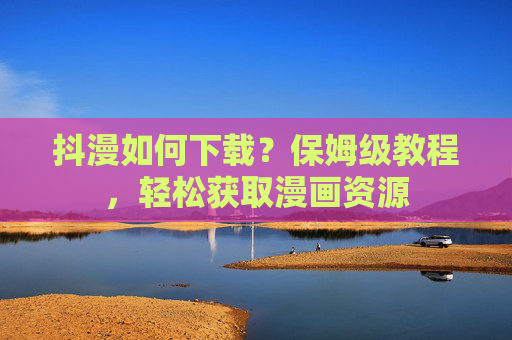 抖漫如何下载？保姆级教程，轻松获取漫画资源