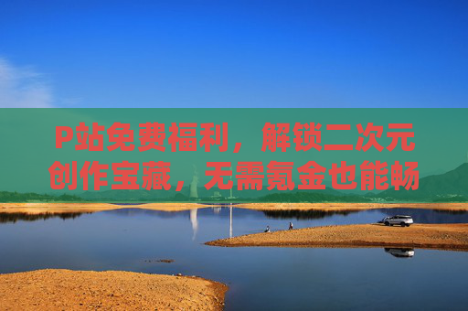 P站免费福利，解锁二次元创作宝藏，无需氪金也能畅享优质素材