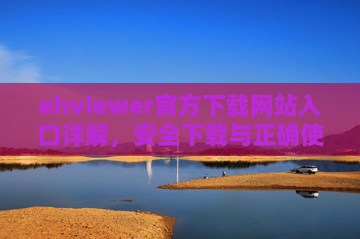 ehviewer官方下载网站入口详解，安全下载与正确使用指南