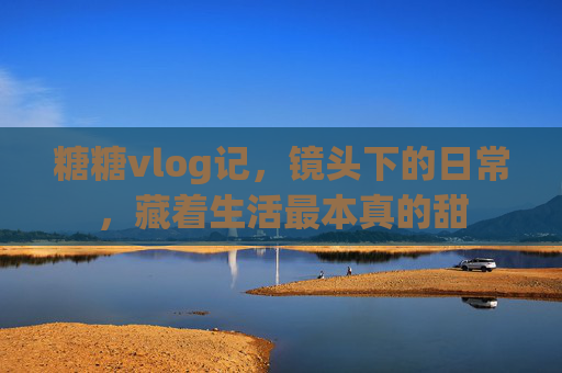 糖糖vlog记，镜头下的日常，藏着生活最本真的甜