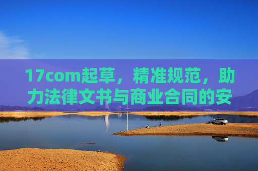 17com起草，精准规范，助力法律文书与商业合同的安全阀与效率器