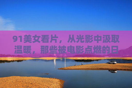 91美女看片，从光影中汲取温暖，那些被电影点燃的日常瞬间