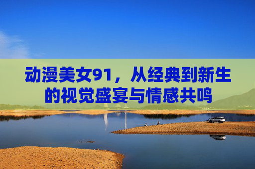 动漫美女91，从经典到新生的视觉盛宴与情感共鸣
