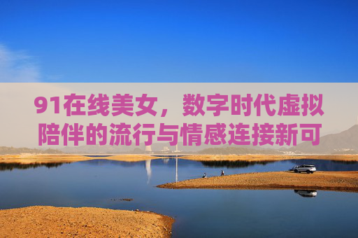 91在线美女，数字时代虚拟陪伴的流行与情感连接新可能