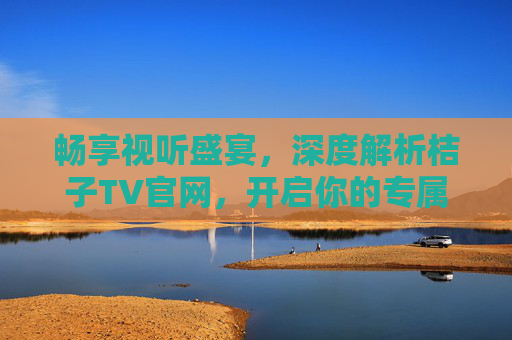 畅享视听盛宴，深度解析桔子TV官网，开启你的专属娱乐之旅