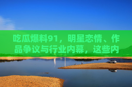 吃瓜爆料91，明星恋情、作品争议与行业内幕，这些内幕让你大开眼界！