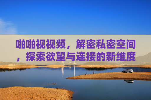 啪啪视视频，解密私密空间，探索欲望与连接的新维度