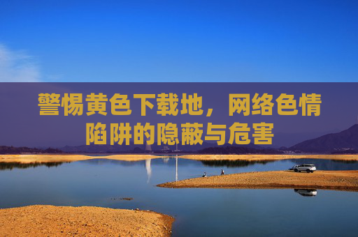 警惕黄色下载地，网络色情陷阱的隐蔽与危害