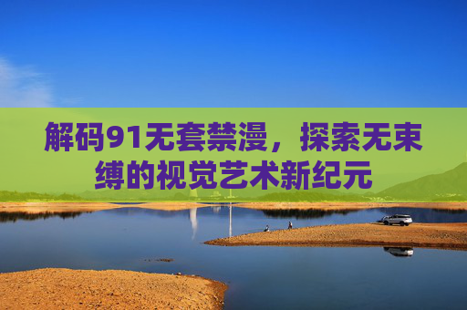 解码91无套禁漫，探索无束缚的视觉艺术新纪元