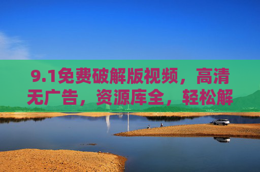9.1免费破解版视频，高清无广告，资源库全，轻松解锁观影新体验