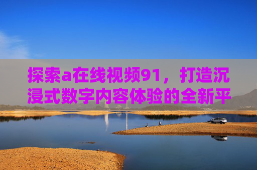 探索a在线视频91，打造沉浸式数字内容体验的全新平台